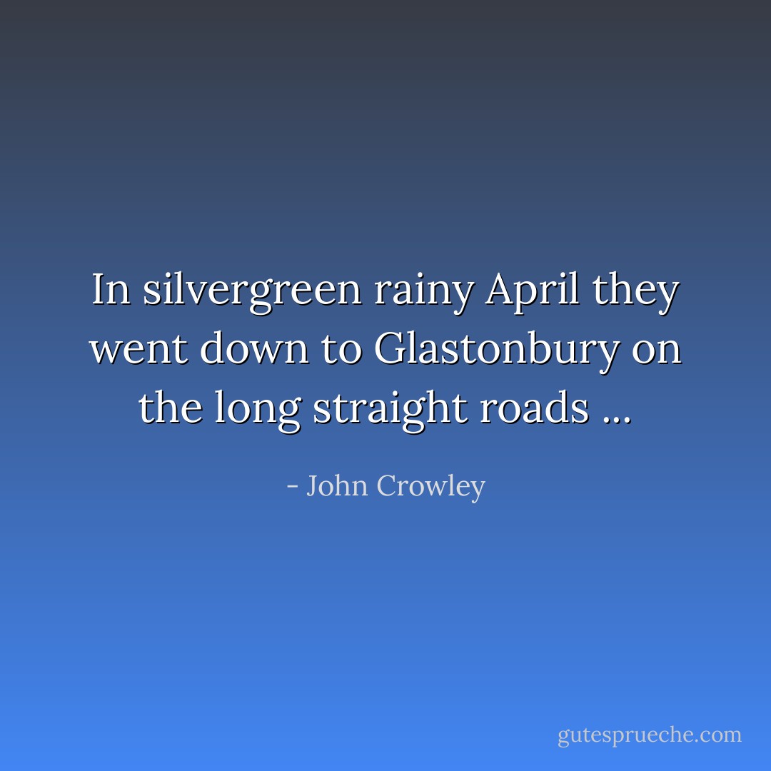 In silvergreen rainy April they went down to Glastonbury on the long straight roads ... - John Crowley