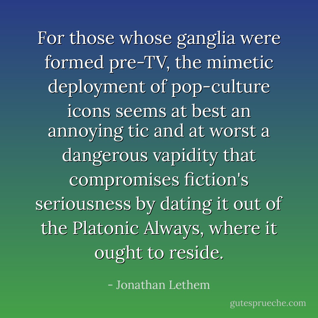 For those whose ganglia were formed pre-TV, the mimetic deployment of pop-culture icons seems at best an annoying tic and at worst a dangerous vapidity that compromises fiction's seriousness by dating it out of the Platonic Always, where it ought to reside. - Jonathan Lethem