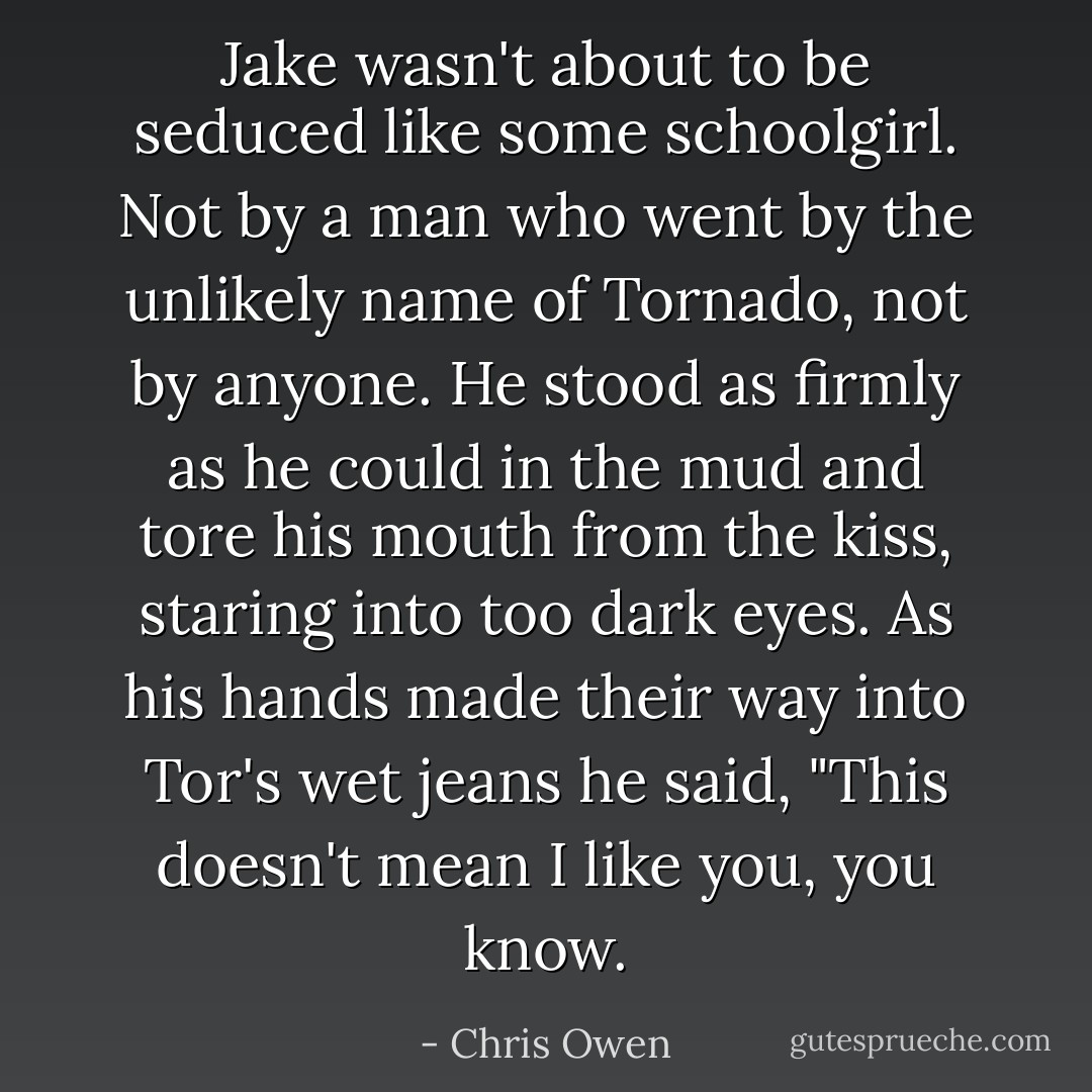 Jake wasn't about to be seduced like some schoolgirl. Not by a man who went by the unlikely name of Tornado, not by anyone. He stood as firmly as he could in the mud and tore his mouth from the kiss, staring into too dark eyes. As his hands made their way into Tor's wet jeans he said, "This doesn't mean I like you, you know. - Chris Owen
