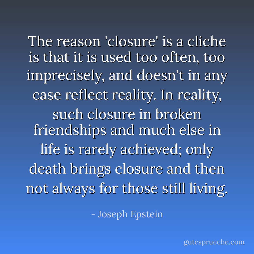 The reason 'closure' is a cliche is that it is used too often, too imprecisely, and doesn't in any case reflect reality. In reality, such closure in broken friendships and much else in life is rarely achieved; only death brings closure and then not always for those still living. - Joseph Epstein