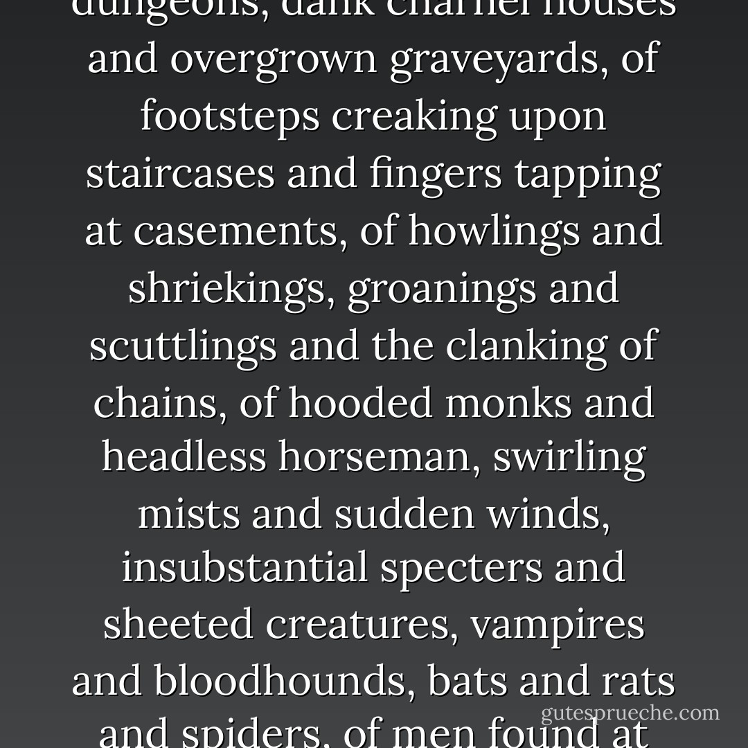 They told of dripping stone walls in uninhabited castles and of ivy-clad monastery ruins by moonlight, of locked inner rooms and secret dungeons, dank charnel houses and overgrown graveyards, of footsteps creaking upon staircases and fingers tapping at casements, of howlings and shriekings, groanings and scuttlings and the clanking of chains, of hooded monks and headless horseman, swirling mists and sudden winds, insubstantial specters and sheeted creatures, vampires and bloodhounds, bats and rats and spiders, of men found at dawn and women turned white-haired and raving lunatic, and of vanished corpses and curses upon heirs. - Susan         Hill