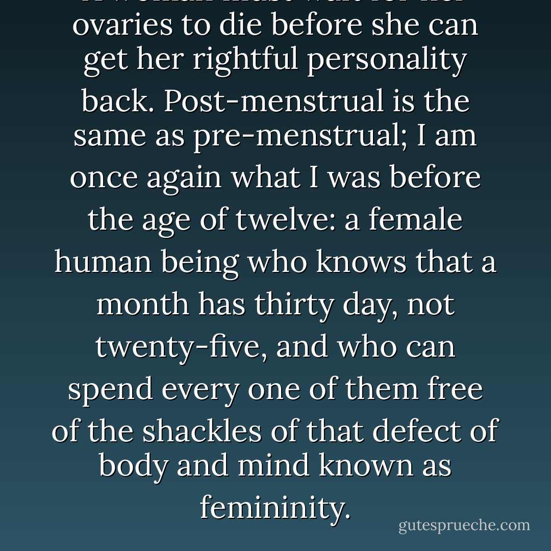 A woman must wait for her ovaries to die before she can get her rightful personality back. Post-menstrual is the same as pre-menstrual; I am once again what I was before the age of twelve: a female human being who knows that a month has thirty day, not twenty-five, and who can spend every one of them free of the shackles of that defect of body and mind known as femininity. - Florence King