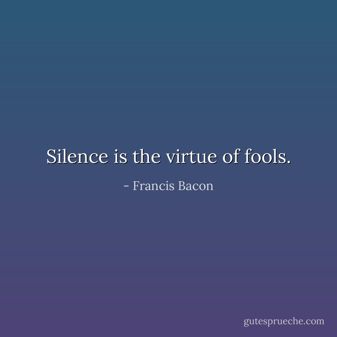 Silence is the virtue of fools. - Francis Bacon