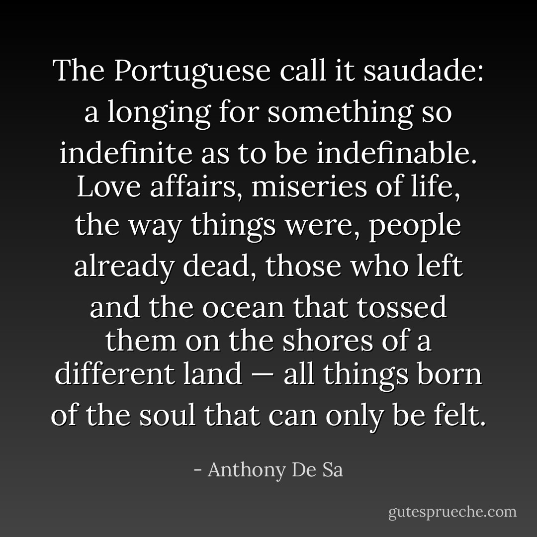 The Portuguese call it saudade: a longing for something so indefinite as to be indefinable. Love affairs, miseries of life, the way things were, people already dead, those who left and the ocean that tossed them on the shores of a different land — all things born of the soul that can only be felt. - Anthony De Sa
