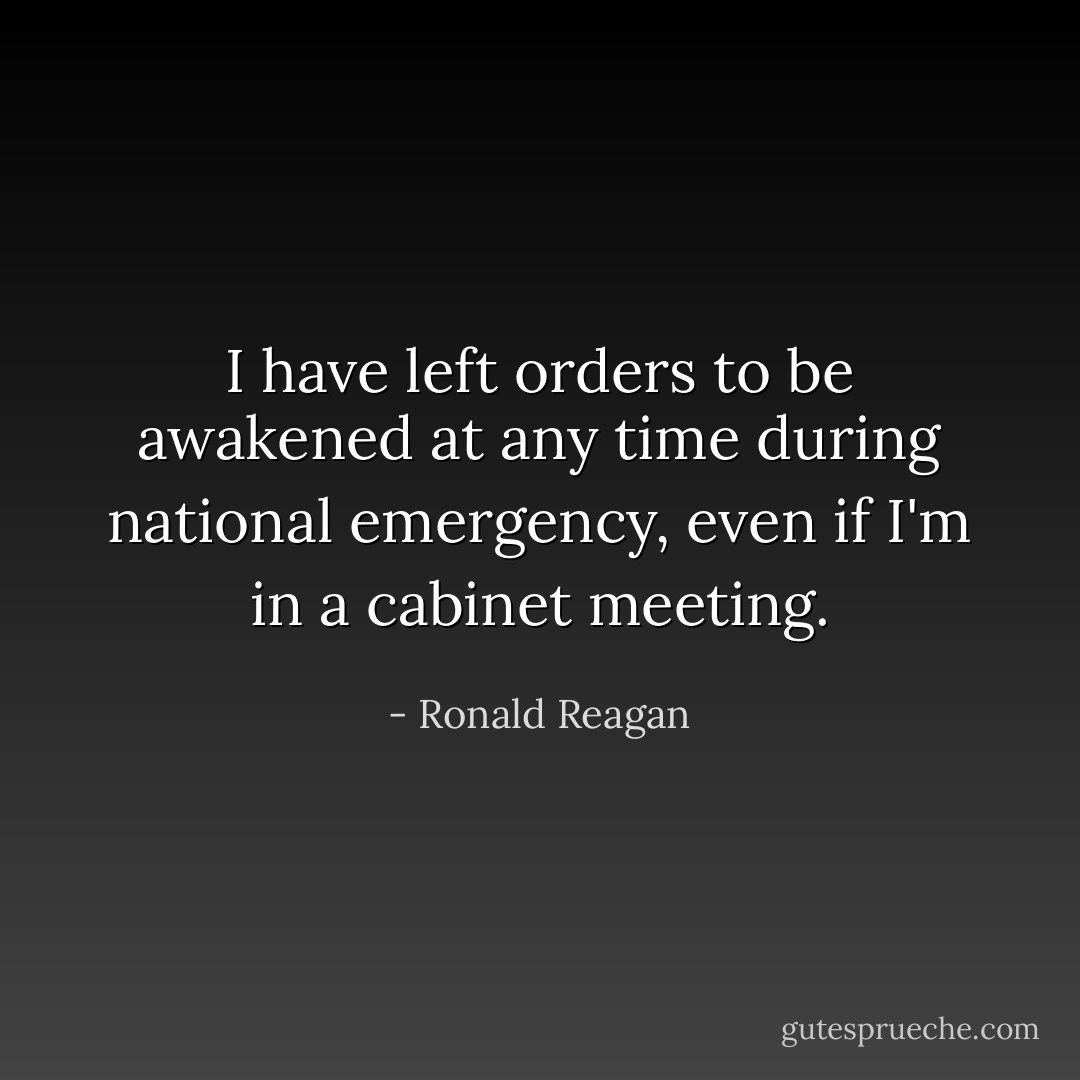 I have left orders to be awakened at any time during national emergency, even if I'm in a cabinet meeting. - Ronald Reagan