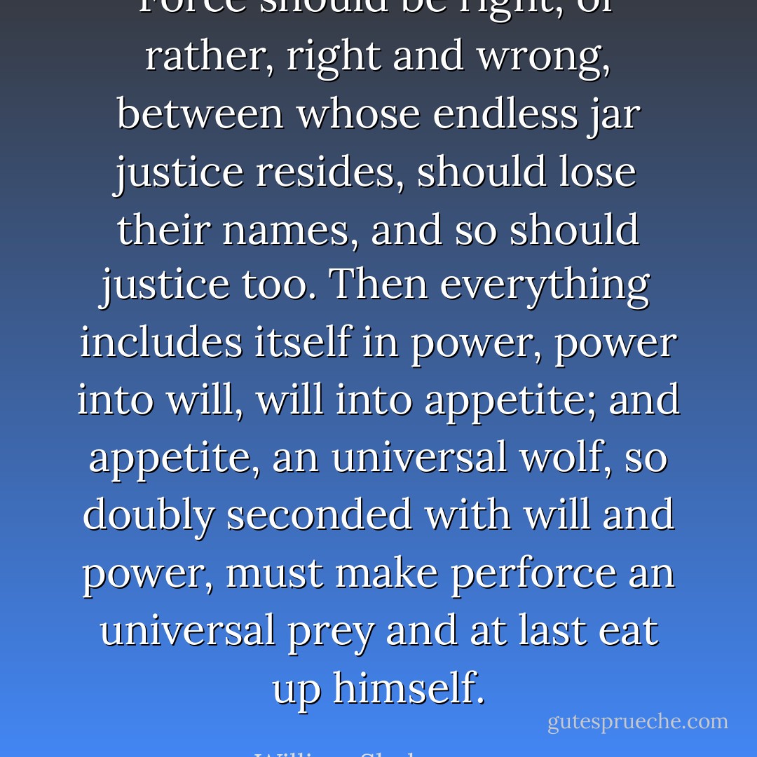 Force should be right; or rather, right and wrong,<br />between whose endless jar justice resides,<br />should lose their names, and so should justice too.<br />Then everything includes itself in power,<br />power into will, will into appetite;<br />and appetite, an universal wolf,<br />so doubly seconded with will and power, must make perforce an universal prey<br />and at last eat up himself. - William Shakespeare
