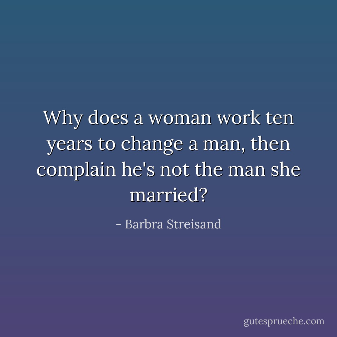 Why does a woman work ten years to change a man, then complain he's not the man she married? - Barbra Streisand