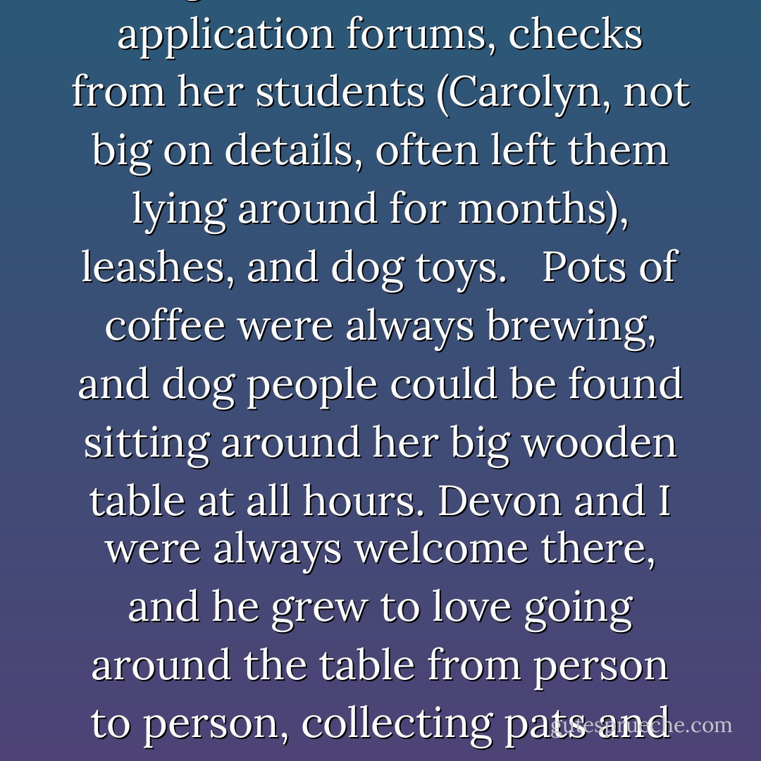 The true heart of Carolyn's farm was her kitchen, where sausages and pungent dog treats lay scattered over they counters, along with collars, magazines and books, trial application forums, checks from her students (Carolyn, not big on details, often left them lying around for months), leashes, and dog toys. <br /><br />Pots of coffee were always brewing, and dog people could be found sitting around her big wooden table at all hours. Devon and I were always welcome there, and he grew to love going around the table from person to person, collecting pats and treats. Troubled dogs were familiar at the table, and appreciated. If we couldn't bring our dogs many places, we could always bring them here. - Jon Katz