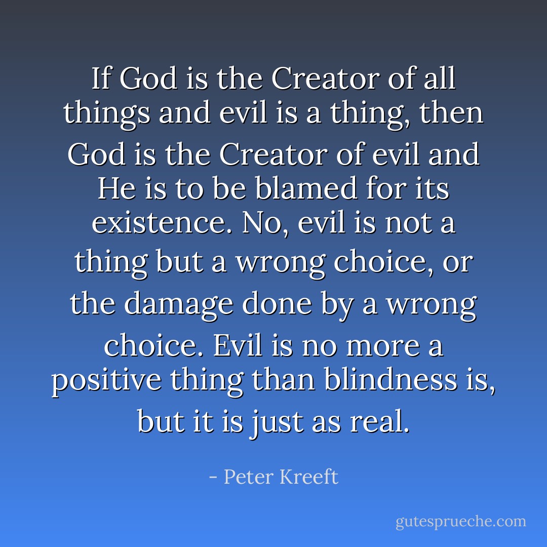 If God is the Creator of all things and evil is a thing, then God is the Creator of evil and He is to be blamed for its existence. No, evil is not a thing but a wrong choice, or the damage done by a wrong choice. Evil is no more a positive thing than blindness is, but it is just as real. - Peter Kreeft