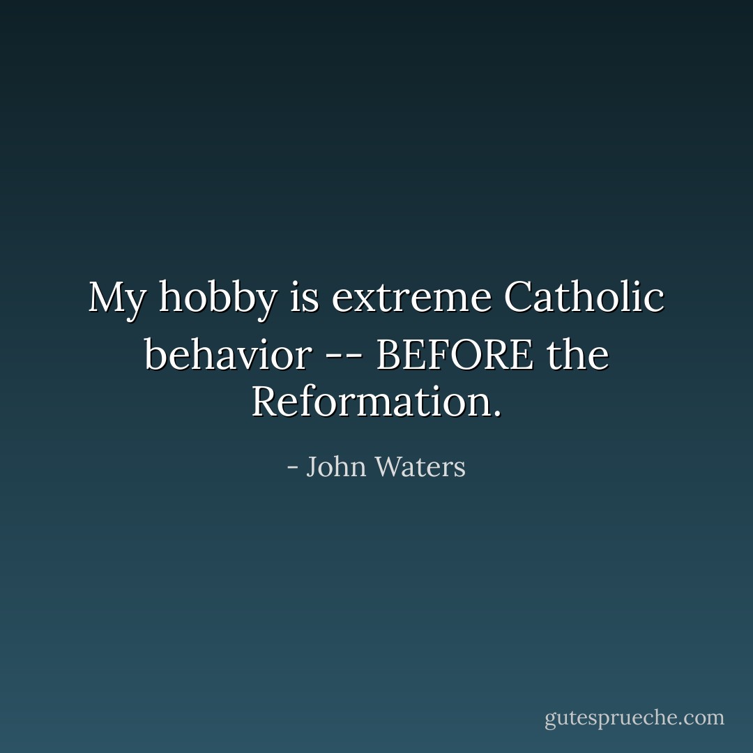 My hobby is extreme Catholic behavior -- BEFORE the Reformation. - John Waters