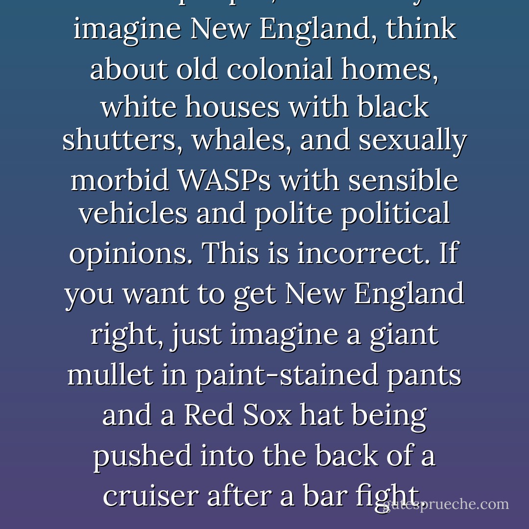 Most people, when they imagine New England, think about old colonial homes, white houses with black shutters, whales, and sexually morbid WASPs with sensible vehicles and polite political opinions. This is incorrect. If you want to get New England right, just imagine a giant mullet in paint-stained pants and a Red Sox hat being pushed into the back of a cruiser after a bar fight. - Matt Taibbi