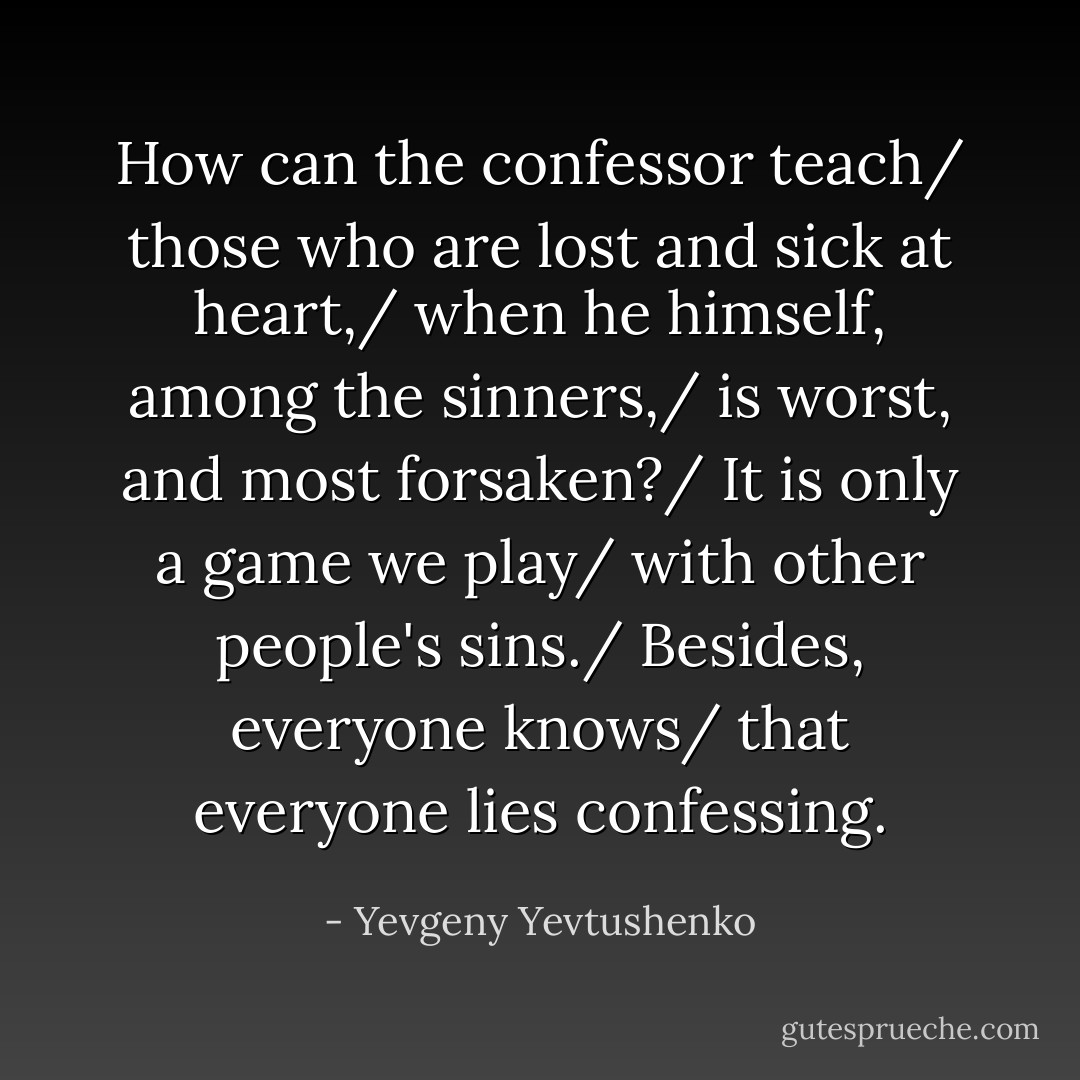 How can the confessor teach/ those who are lost and sick at heart,/ when he himself, among the sinners,/ is worst, and most forsaken?/ It is only a game we play/ with other people's sins./ Besides, everyone knows/ that everyone lies confessing. - Yevgeny Yevtushenko