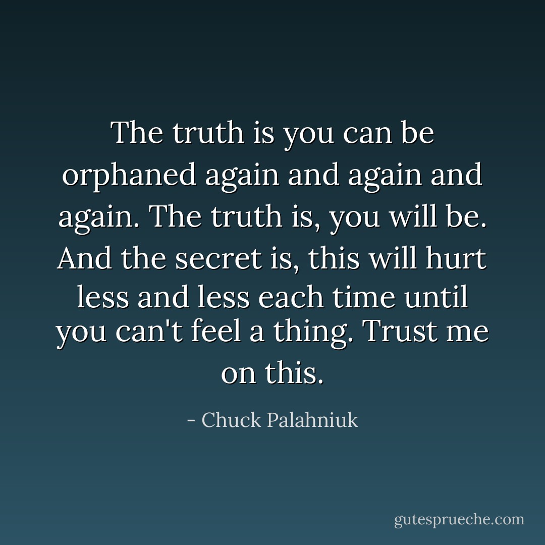 The truth is you can be orphaned again and again and again. The truth is, you will be. And the secret is, this will hurt less and less each time until you can't feel a thing. Trust me on this. - Chuck Palahniuk