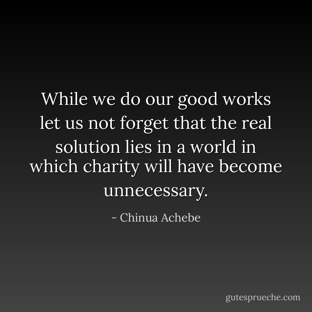 While we do our good works let us not forget that the real solution lies in a world in which charity will have become unnecessary. - Chinua Achebe