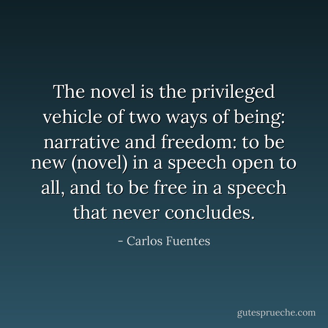 The novel is the privileged vehicle of two ways of being: narrative and freedom: to be new (novel) in a speech open to all, and to be free in a speech that never concludes. - Carlos Fuentes