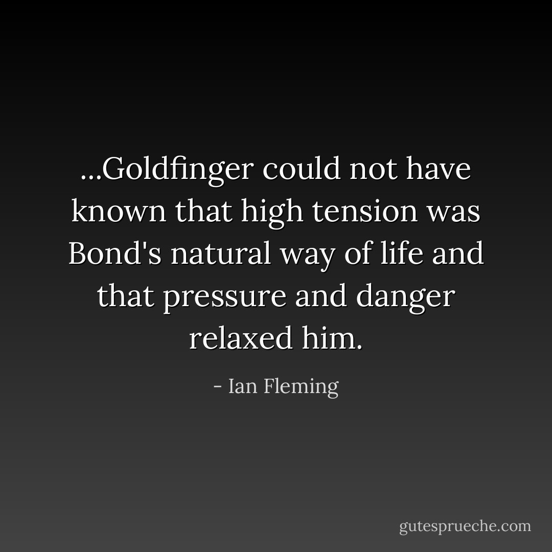 ...Goldfinger could not have known that high tension was Bond's natural way of life and that pressure and danger relaxed him. - Ian Fleming