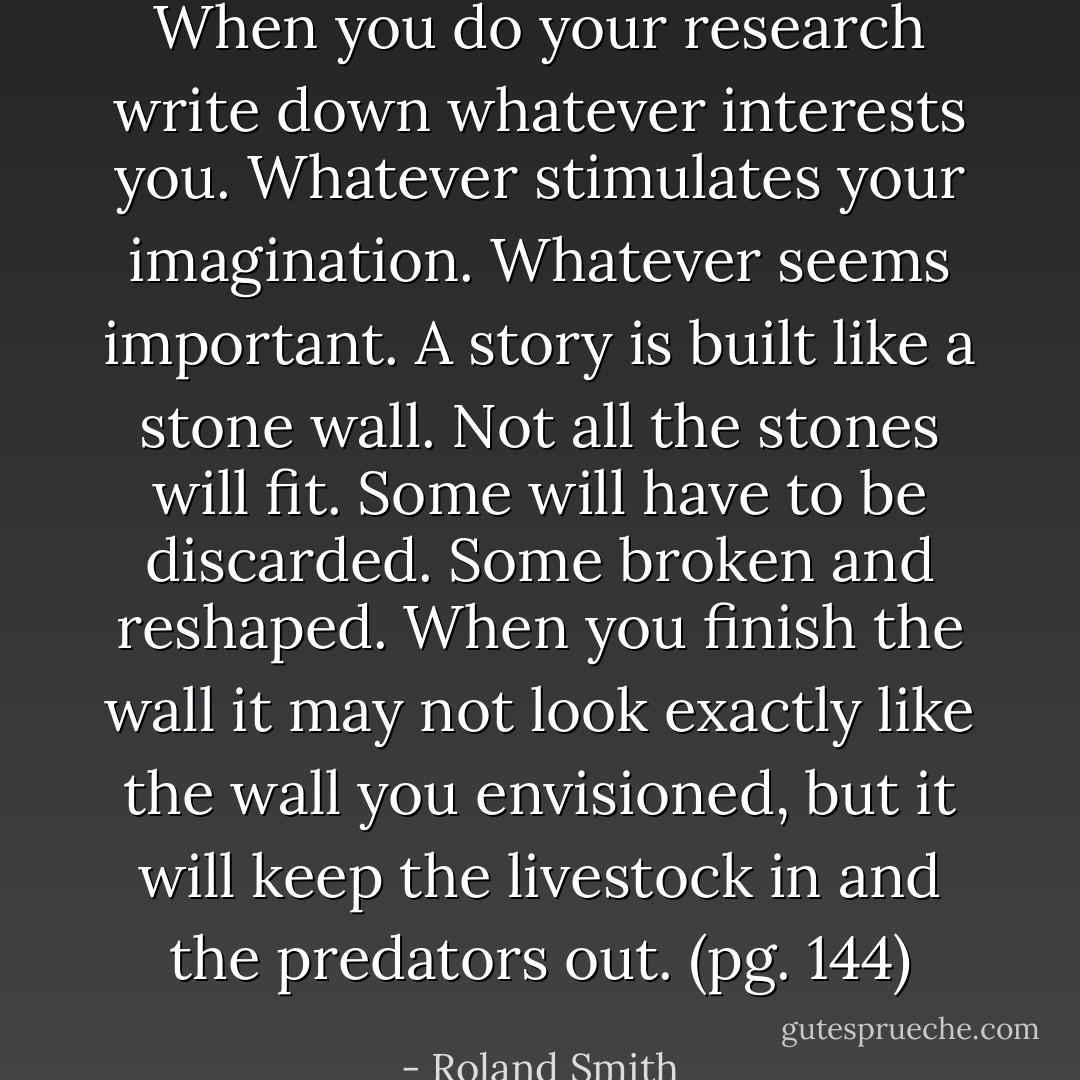 When you do your research write down whatever interests you. Whatever stimulates your imagination. Whatever seems important. A story is built like a stone wall. Not all the stones will fit. Some will have to be discarded. Some broken and reshaped. When you finish the wall it may not look exactly like the wall you envisioned, but it will keep the livestock in and the predators out. (pg. 144) - Roland Smith