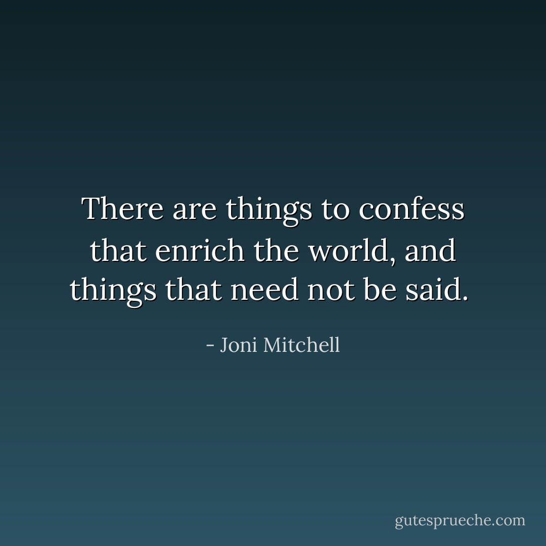 There are things to confess that enrich the world, and things that need not be said.  - Joni Mitchell