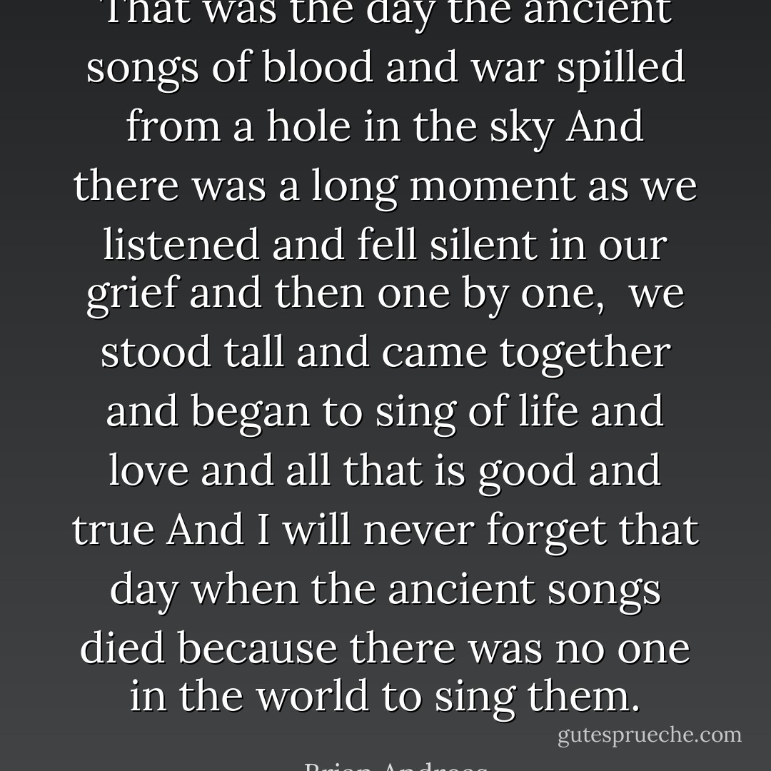 That was the day the ancient songs of blood and war spilled from a hole in the sky<br />And there was a long moment as we listened and fell silent in our grief<br />and then one by one, <br />we stood tall<br />and came together<br />and began to sing of life and love and all that is good and true<br />And I will never forget that day when the ancient songs died because there was no one in the world to sing them. - Brian Andreas