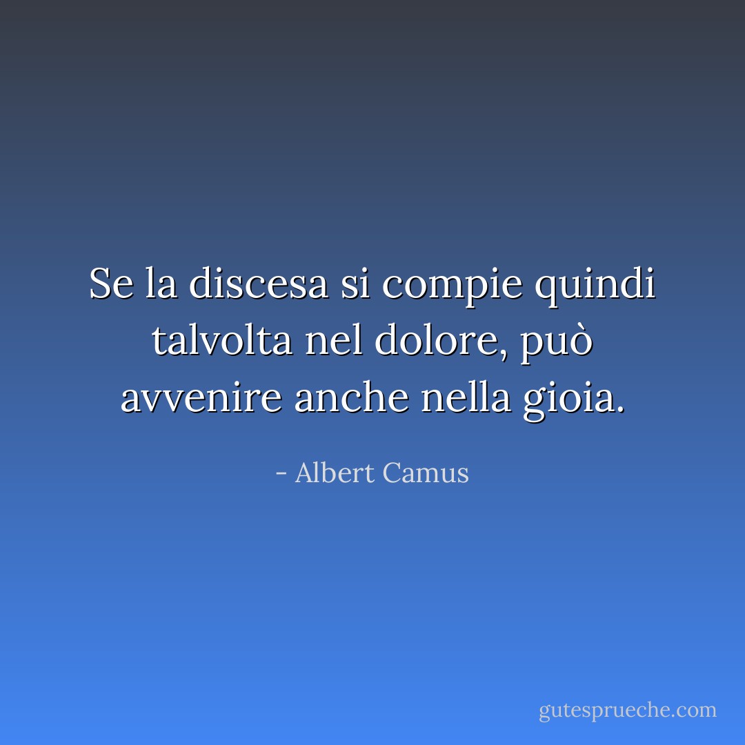 Se la discesa si compie quindi talvolta nel dolore, può avvenire anche nella gioia. - Albert Camus