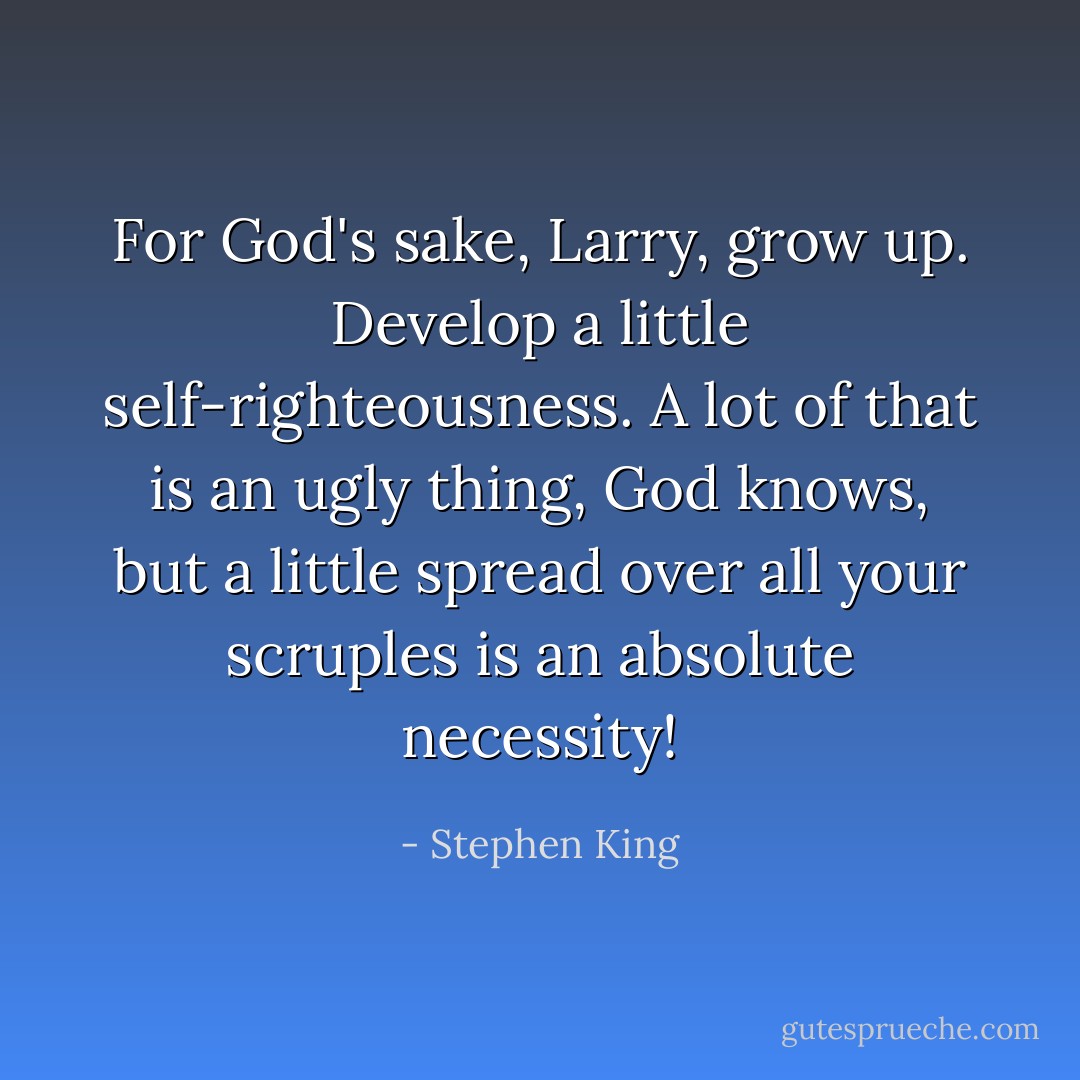 For God's sake, Larry, grow up. Develop a little self-righteousness. A lot of that is an ugly thing, God knows, but a little spread over all your scruples is an absolute necessity! - Stephen King