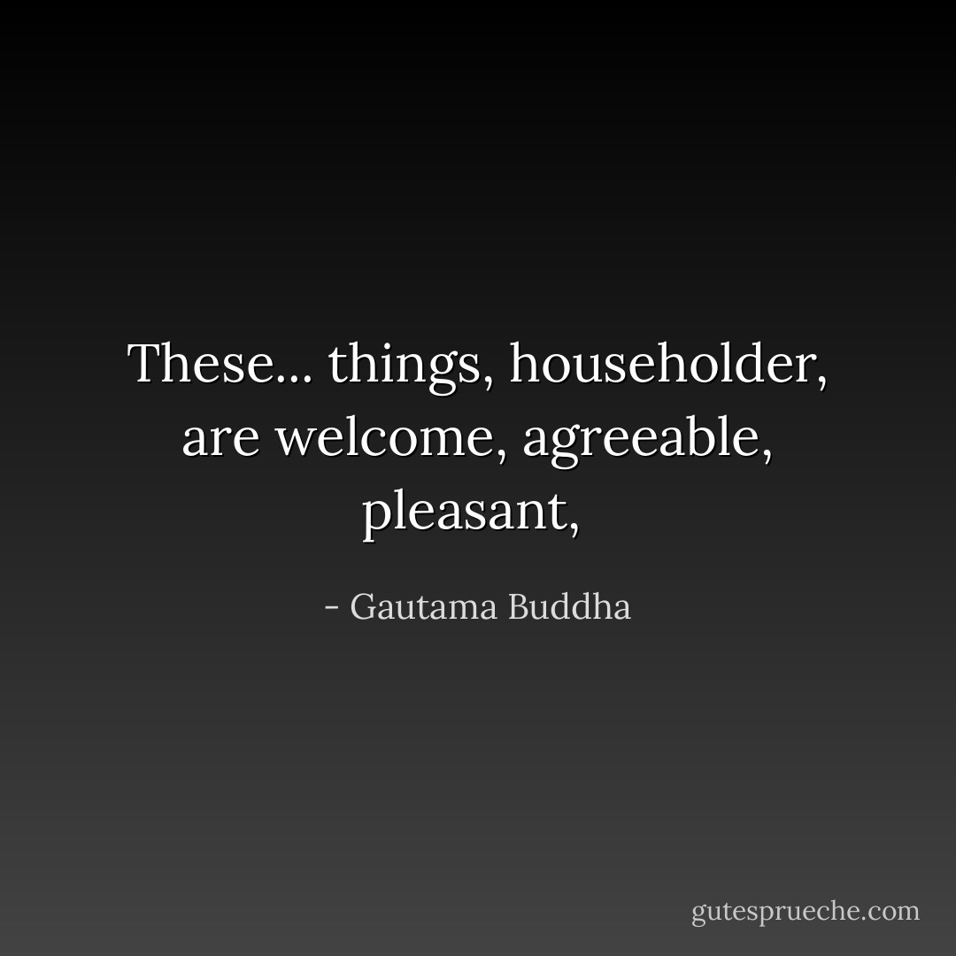 These... things, householder, are welcome, agreeable, pleasant,  - Gautama Buddha