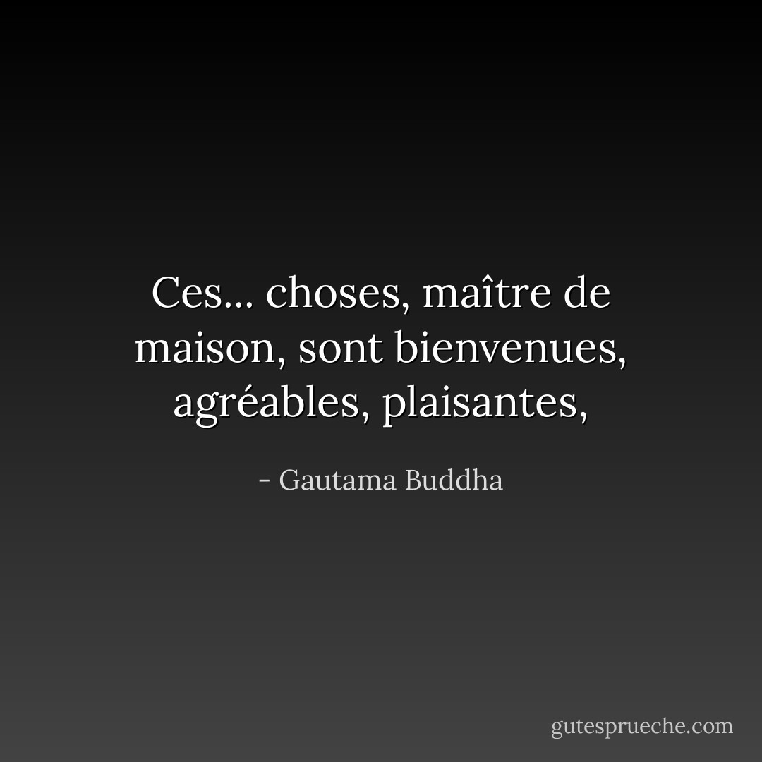 Ces... choses, maître de maison, sont bienvenues, agréables, plaisantes, - Gautama Buddha
