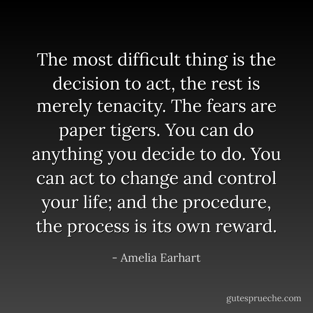 The most difficult thing is the decision to act, the rest is merely tenacity. The fears are paper tigers. You can do anything you decide to do. You can act to change and control your life; and the procedure, the process is its own reward. - Amelia Earhart