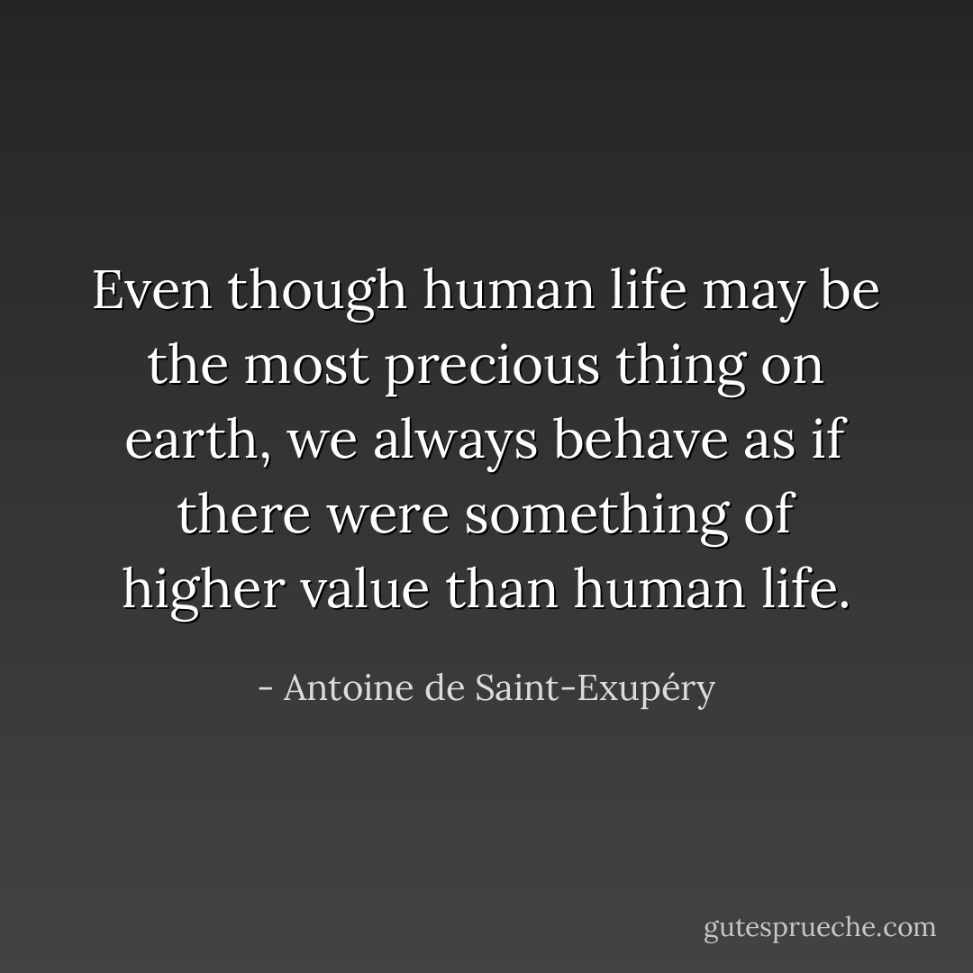 Even though human life may be the most precious thing on earth, we always behave as if there were something of higher value than human life. - Antoine de Saint-Exupéry