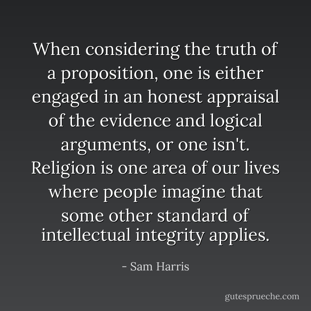 When considering the truth of a proposition, one is either engaged in an honest appraisal of the evidence and logical arguments, or one isn't. Religion is one area of our lives where people imagine that some other standard of intellectual integrity applies. - Sam Harris