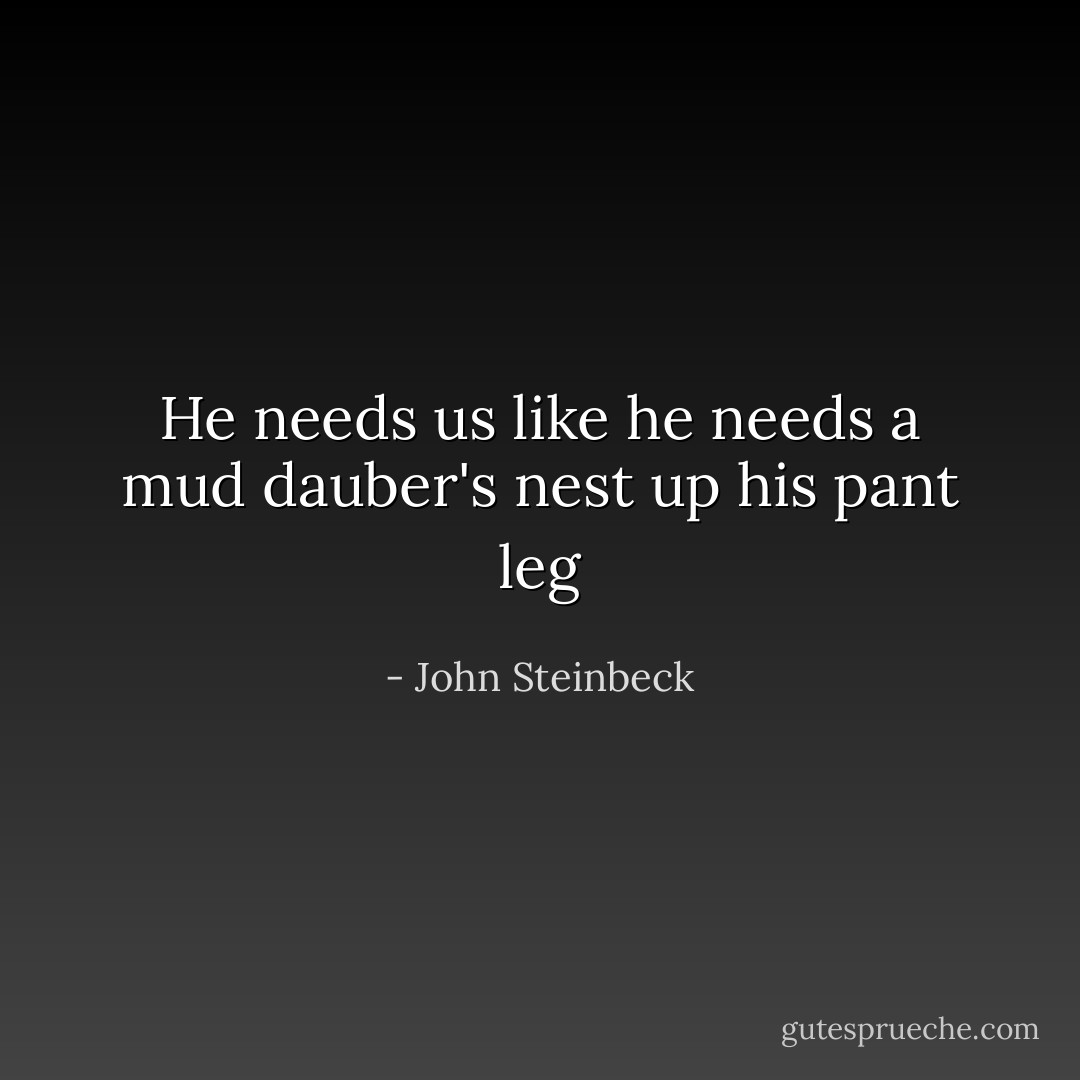 He needs us like he needs a mud dauber's nest up his pant leg - John Steinbeck