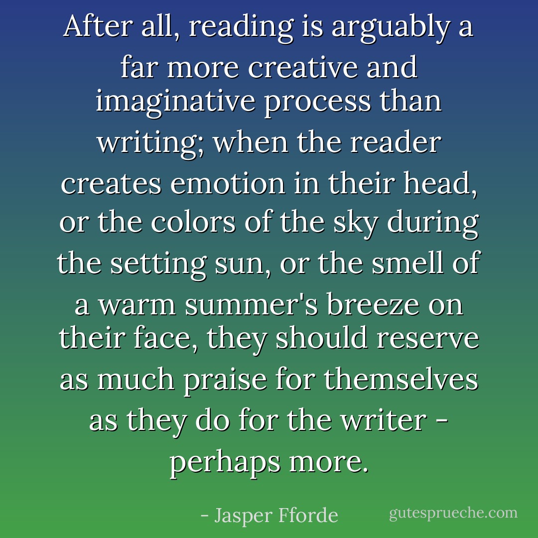 After all, reading is arguably a far more creative and imaginative process than writing; when the reader creates emotion in their head, or the colors of the sky during the setting sun, or the smell of a warm summer's breeze on their face, they should reserve as much praise for themselves as they do for the writer - perhaps more. - Jasper Fforde