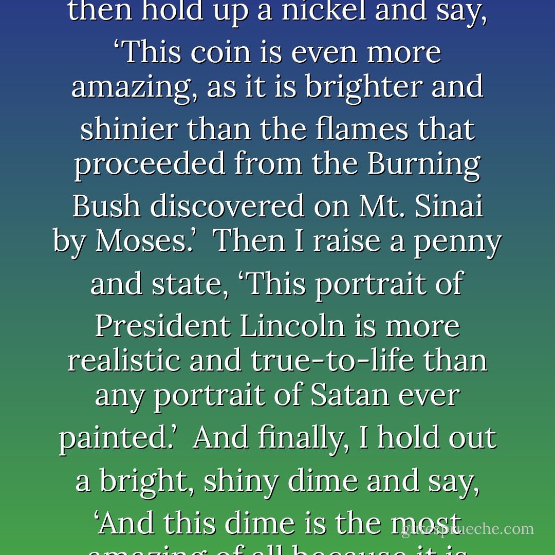 When confronted by a ‘believer’ it is easy for me to contrast the views of the skeptic with those of the rationalist. I simply reach into my pocket and pull out my change.<br /><br />Holding a quarter aloft, I say, ‘This is a most remarkable coin, for it is heavier than all the sins of humanity committed since the beginning of the human race.’<br /><br />I then hold up a nickel and say, ‘This coin is even more amazing, as it is brighter and shinier than the flames that proceeded from the Burning Bush discovered on Mt. Sinai by Moses.’<br /><br />Then I raise a penny and state, ‘This portrait of President Lincoln is more realistic and true-to-life than any portrait of Satan ever painted.’<br /><br />And finally, I hold out a bright, shiny dime and say, ‘And this dime is the most amazing of all because it is heavier and contains more precious metals than all the gold bricks in the streets of Heaven.’<br /><br />I end with ‘Give to Caesar what is his, and hold the rest of it dear—for it is all you see and touch—and the Christian god can take care of all his things, for they amount to less than this 41 cents I hold here in my hand. - E. Haldeman-Julius