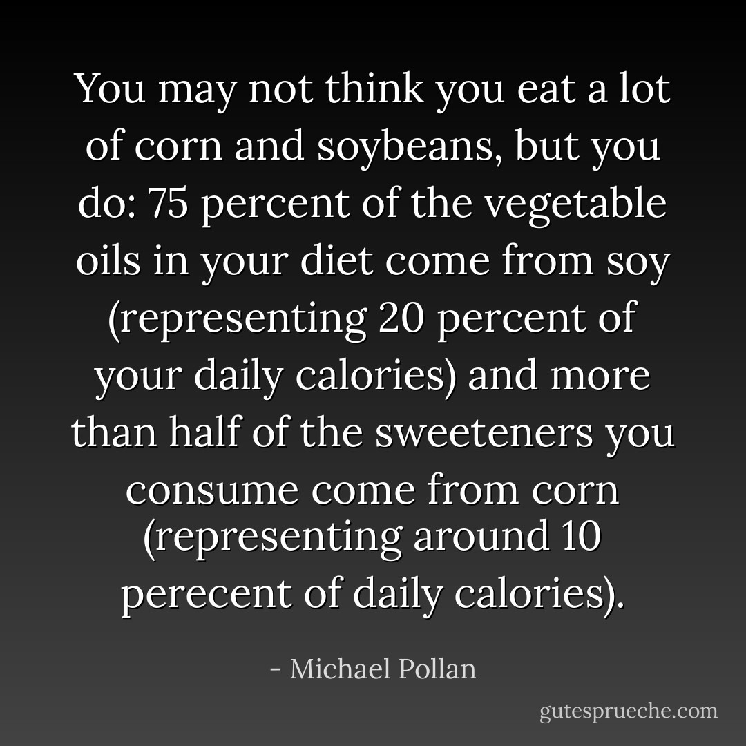 You may not think you eat a lot of corn and soybeans, but you do: 75 percent of the vegetable oils in your diet come from soy (representing 20 percent of your daily calories) and more than half of the sweeteners you consume come from corn (representing around 10 perecent of daily calories). - Michael Pollan