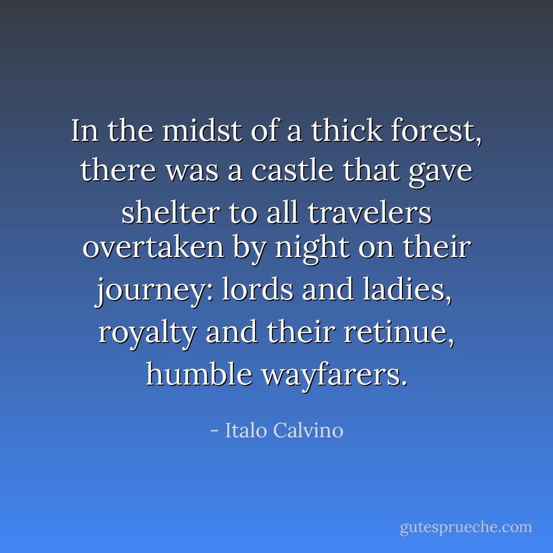 In the midst of a thick forest, there was a castle that gave shelter to all travelers overtaken by night on their journey: lords and ladies, royalty and their retinue, humble wayfarers. - Italo Calvino
