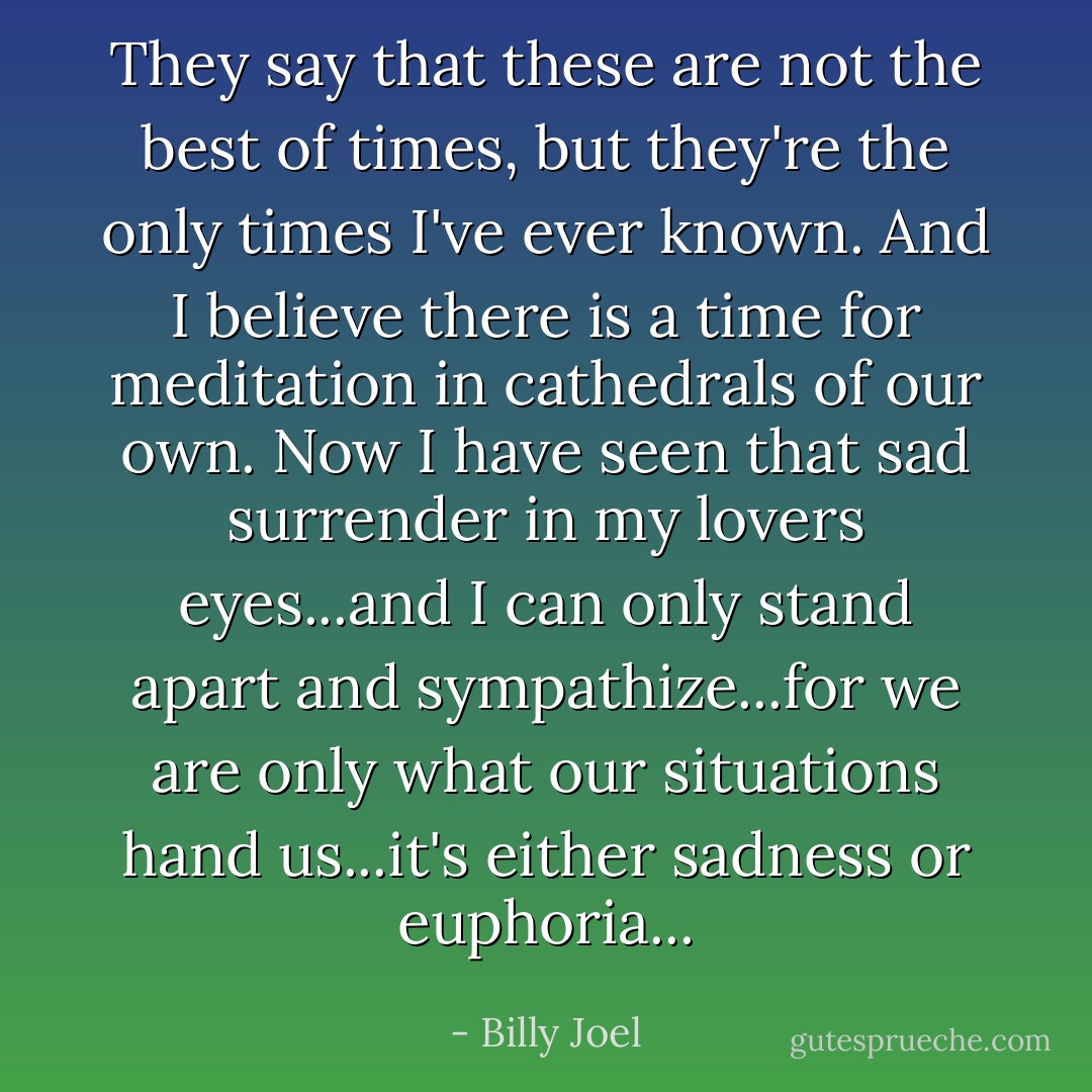 They say that these are not the best of times, but they're the only times I've ever known. And I believe there is a time for meditation in cathedrals of our own. Now I have seen that sad surrender in my lovers eyes...and I can only stand apart and sympathize...for we are only what our situations hand us...it's either sadness or euphoria... - Billy Joel