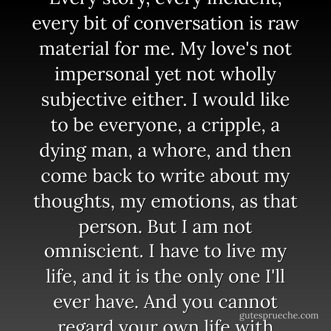 I love people. Everybody. I love them, I think, as a stamp collector loves his collection. Every story, every incident, every bit of conversation is raw material for me. My love's not impersonal yet not wholly subjective either. I would like to be everyone, a cripple, a dying man, a whore, and then come back to write about my thoughts, my emotions, as that person. But I am not omniscient. I have to live my life, and it is the only one I'll ever have. And you cannot regard your own life with objective curiosity all the time... - Sylvia Plath