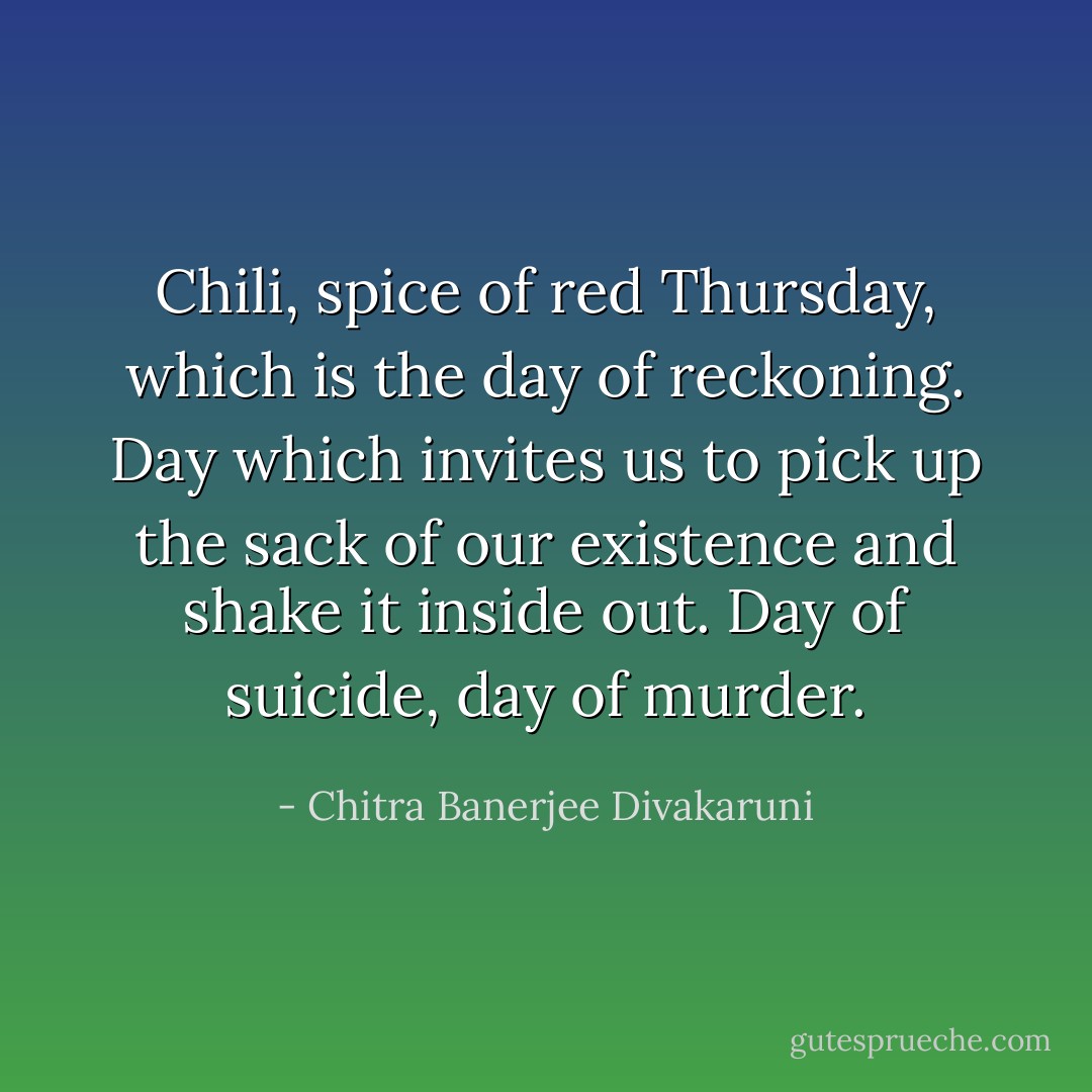 Chili, spice of red Thursday, which is the day of reckoning. Day which invites us to pick up the sack of our existence and shake it inside out. Day of suicide, day of murder. - Chitra Banerjee Divakaruni