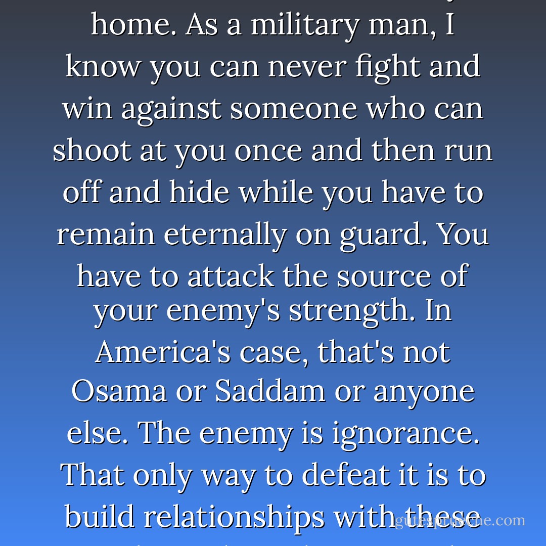 Osama, baah!" Bashir roared.<br /><br />"Osama is not a product of Pakistan or Afghanistan. He is a creation of America. Thanks to America, Osama is in every home. As a military man, I know you can never fight and win against someone who can shoot at you once and then run off and hide while you have to remain eternally on guard. You have to attack the source of your enemy's strength. In America's case, that's not Osama or Saddam or anyone else. The enemy is ignorance. That only way to defeat it is to build relationships with these people, to draw them into the modern world with education and business. Otherwise the fight will go on forever. - Greg Mortenson