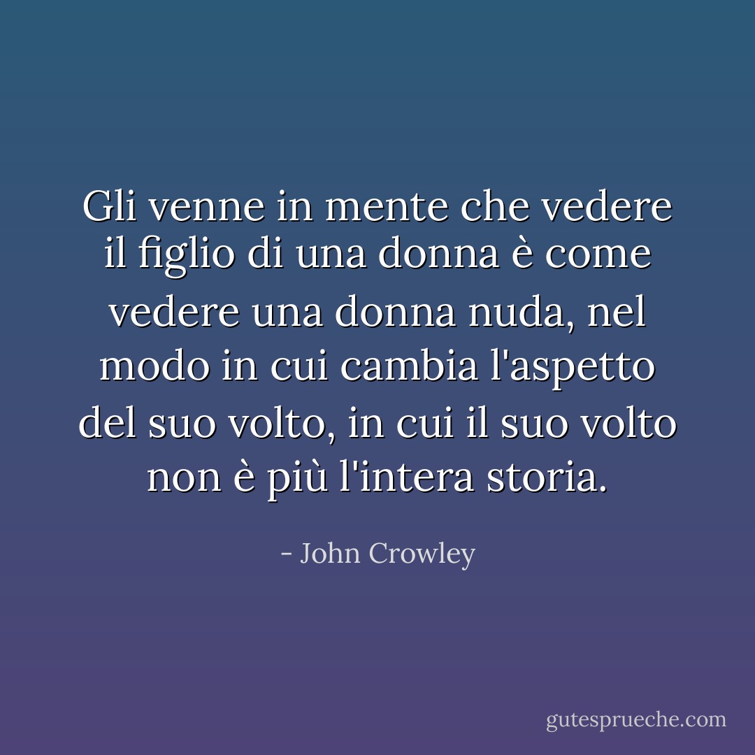 Gli venne in mente che vedere il figlio di una donna è come vedere una donna nuda, nel modo in cui cambia l'aspetto del suo volto, in cui il suo volto non è più l'intera storia. - John Crowley