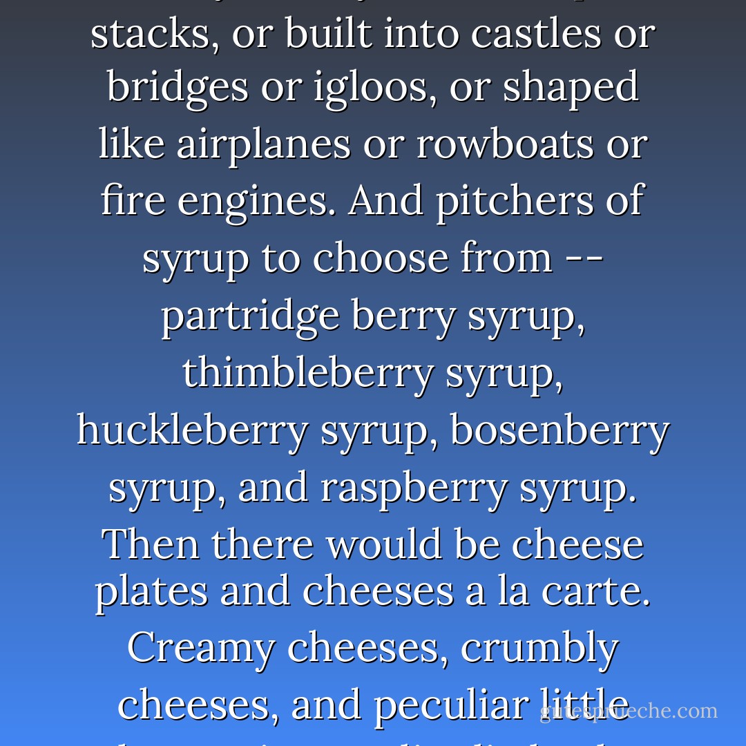 He expected pages and pages of bright pictures of pancakes of every variety shown in plain stacks, or built into castles or bridges or igloos, or shaped like airplanes or rowboats or fire engines. And pitchers of syrup to choose from -- partridge berry syrup, thimbleberry syrup, huckleberry syrup, bosenberry syrup, and raspberry syrup. Then there would be cheese plates and cheeses a la carte. Creamy cheeses, crumbly cheeses, and peculiar little cheeses in peculiar little clay pots. - Michael Hoeye