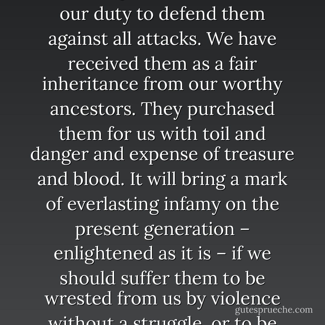 The liberties of our country, the freedoms of our civil Constitution are worth defending at all hazards; it is our duty to defend them against all attacks. We have received them as a fair inheritance from our worthy ancestors. They purchased them for us with toil and danger and expense of treasure and blood. It will bring a mark of everlasting infamy on the present generation – enlightened as it is – if we should suffer them to be wrested from us by violence without a struggle, or to be cheated out of them by the artifices of designing men. - Samuel Adams