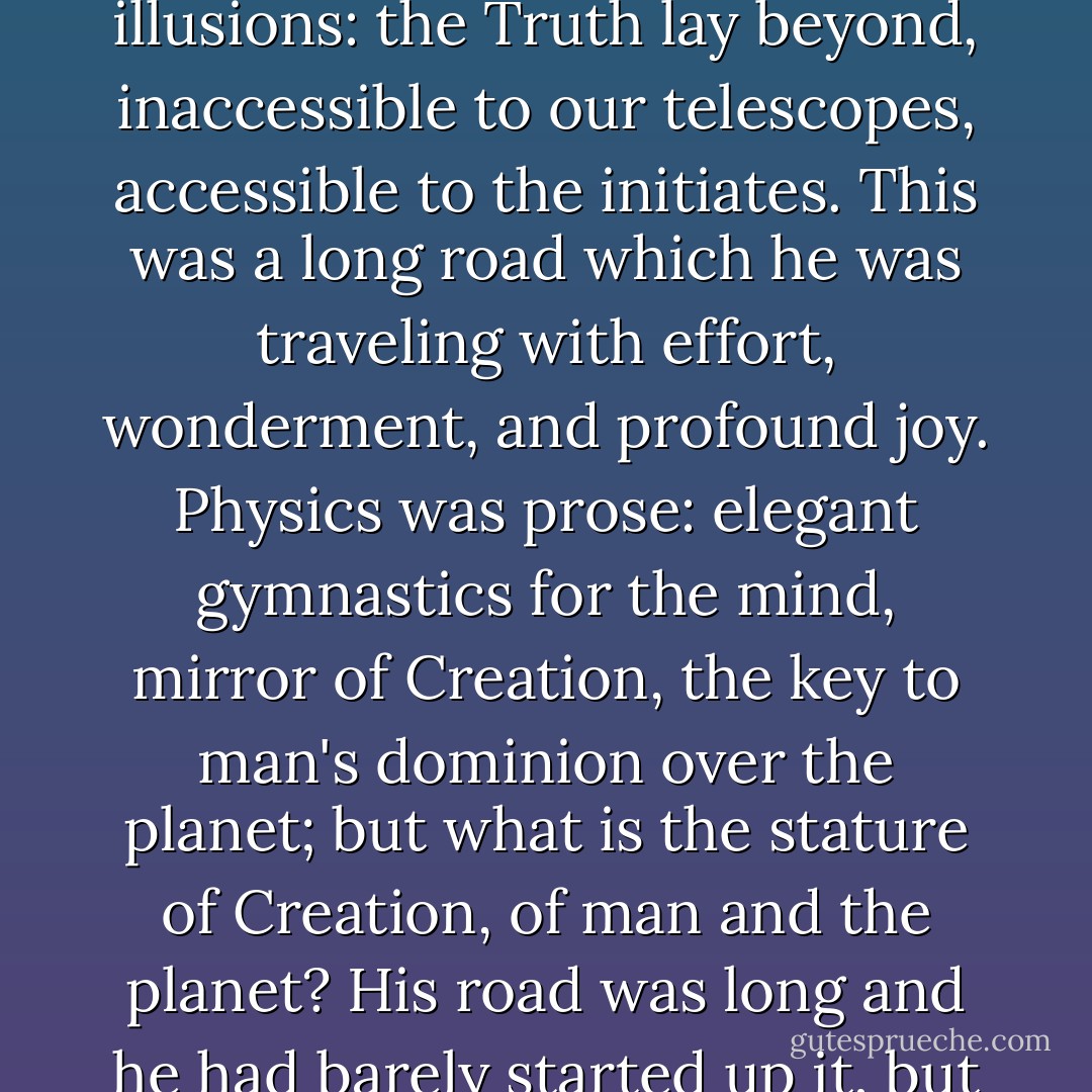 He was a physicist, more precisely an astrophysicist, diligent and eager but without illusions: the Truth lay beyond, inaccessible to our telescopes, accessible to the initiates. This was a long road which he was traveling with effort, wonderment, and profound joy. Physics was prose: elegant gymnastics for the mind, mirror of Creation, the key to man's dominion over the planet; but what is the stature of Creation, of man and the planet? His road was long and he had barely started up it, but I was his disciple: did I want to follow him? - Primo Levi