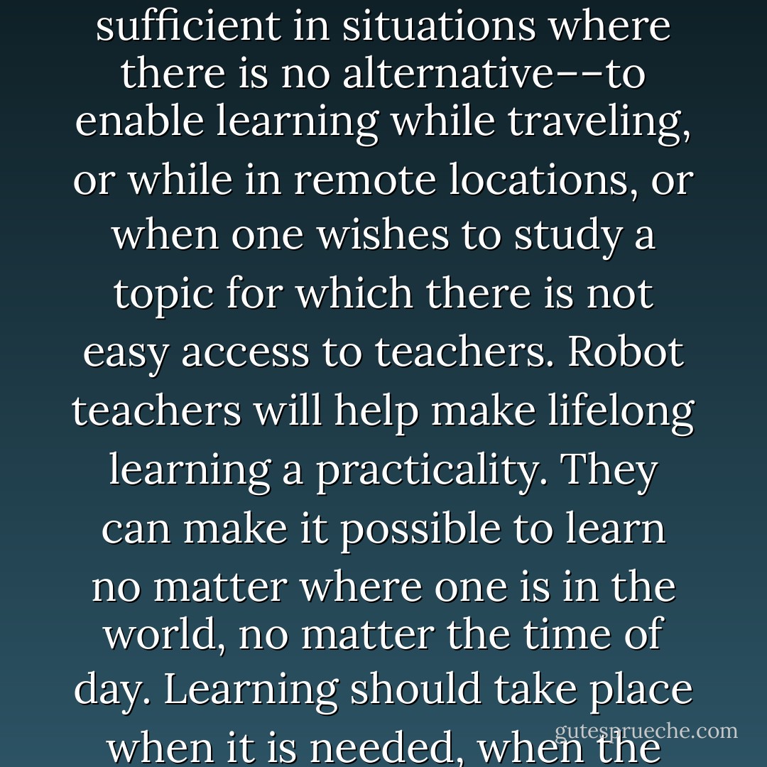 Will robot teachers replace human teachers? No, but they can complement them. Moreover, the could be sufficient in situations where there is no alternative––to enable learning while traveling, or while in remote locations, or when one wishes to study a topic for which there is not easy access to teachers. Robot teachers will help make lifelong learning a practicality. They can make it possible to learn no matter where one is in the world, no matter the time of day. Learning should take place when it is needed, when the learner is interested, not according to some arbitrary, fixed schedule - Donald A. Norman