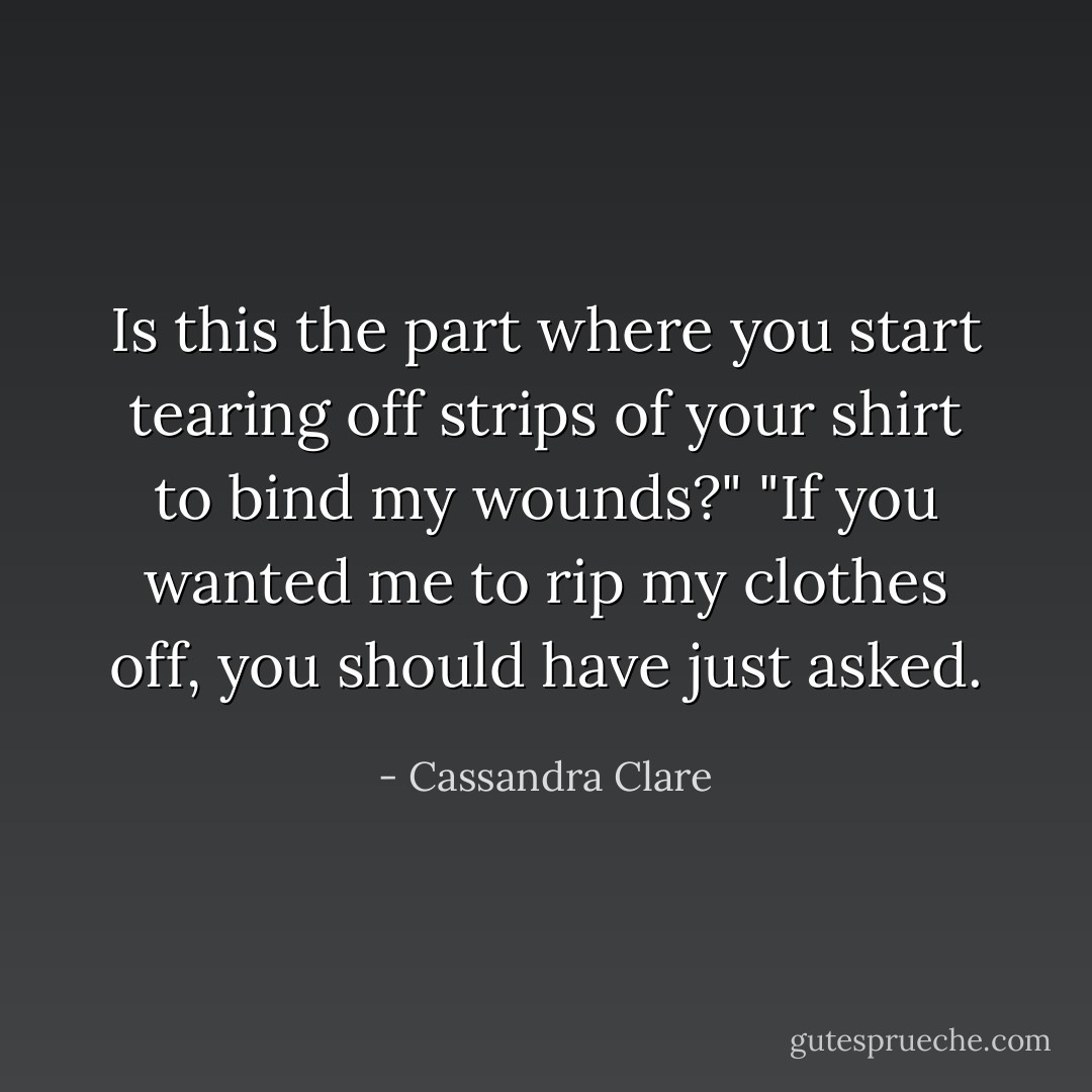 Is this the part where you start tearing off strips of your shirt to bind my wounds?"<br />"If you wanted me to rip my clothes off, you should have just asked. - Cassandra Clare