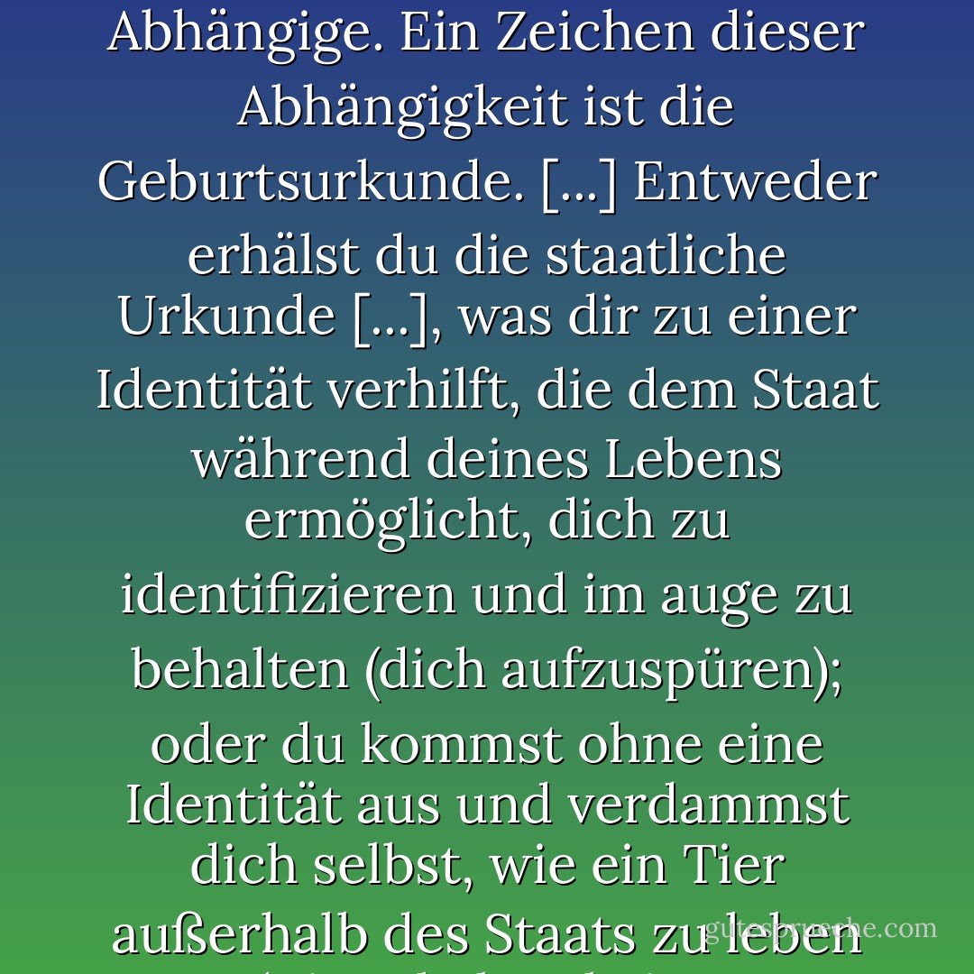 Wir werden als abhängige Bürger geboren. Vom Moment unserer Geburt an sind wie Abhängige. Ein Zeichen dieser Abhängigkeit ist die Geburtsurkunde. [...] Entweder erhälst du die staatliche Urkunde [...], was dir zu einer Identität verhilft, die dem Staat während deines Lebens ermöglicht, dich zu identifizieren und im auge zu behalten (dich aufzuspüren); oder du kommst ohne eine Identität aus und verdammst dich selbst, wie ein Tier außerhalb des Staats zu leben (Tiere haben keine Personalausweise). - J.M. Coetzee