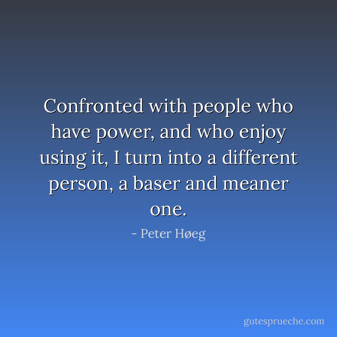 Confronted with people who have power, and who enjoy using it, I turn into a different person, a baser and meaner one. - Peter Høeg