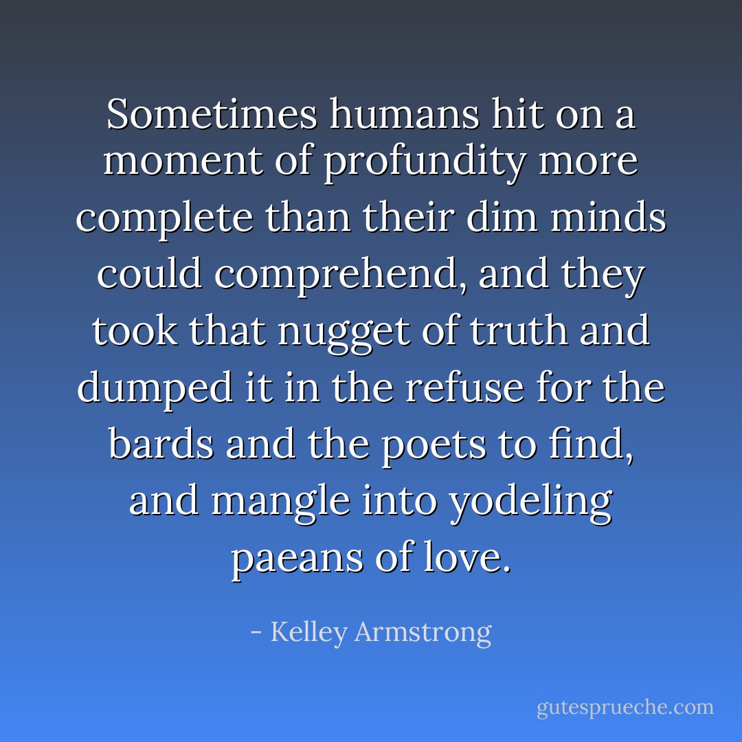 Sometimes humans hit on a moment of profundity more complete than their dim minds could comprehend, and they took that nugget of truth and dumped it in the refuse for the bards and the poets to find, and mangle into yodeling paeans of love. - Kelley Armstrong