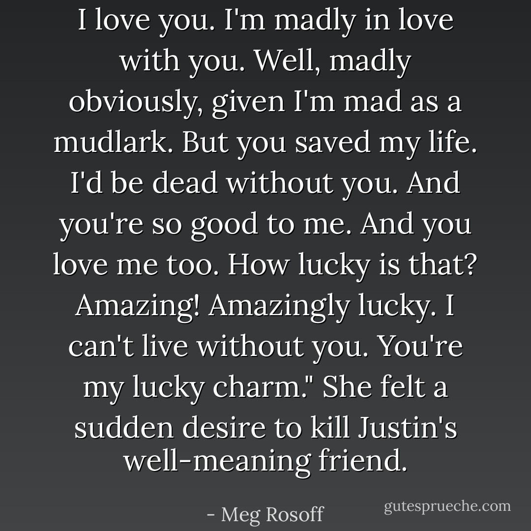 I love you. I'm madly in love with you. Well, madly obviously, given I'm mad as a mudlark. But you saved my life. I'd be dead without you. And you're so good to me. And you love me too. How lucky is that? Amazing! Amazingly lucky. I can't live without you. You're my lucky charm."<br />She felt a sudden desire to kill Justin's well-meaning friend. - Meg Rosoff