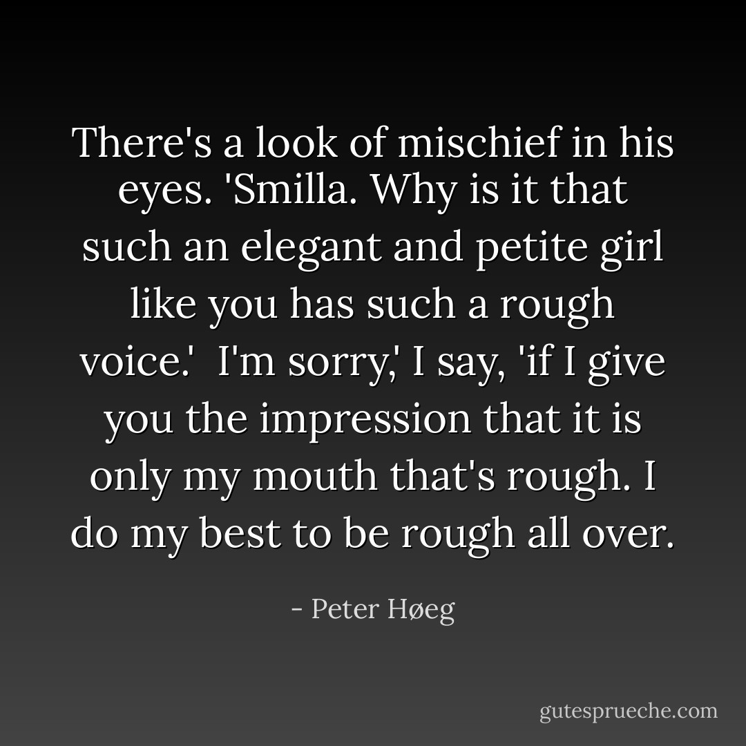 There's a look of mischief in his eyes. 'Smilla. Why is it that such an elegant and petite girl like you has such a rough voice.' <br />I'm sorry,' I say, 'if I give you the impression that it is only my mouth that's rough. I do my best to be rough all over. - Peter Høeg